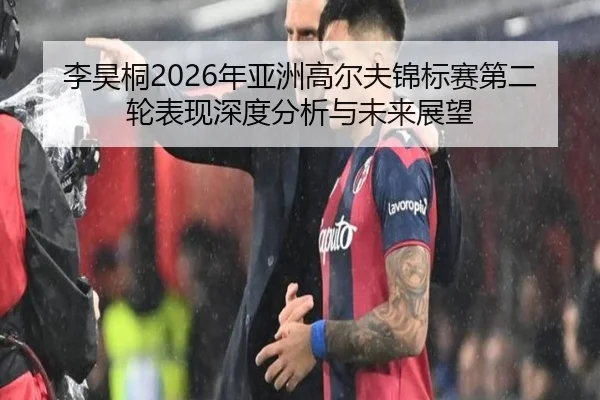 李昊桐2026年亚洲高尔夫锦标赛第二轮表现深度分析与未来展望