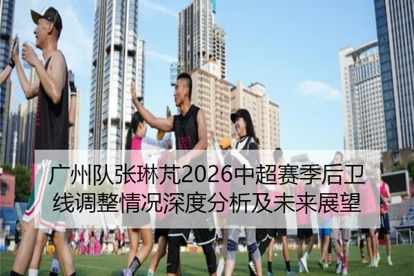 广州队张琳芃2026中超赛季后卫线调整情况深度分析及未来展望